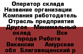 Оператор склада › Название организации ­ Компания-работодатель › Отрасль предприятия ­ Другое › Минимальный оклад ­ 17 000 - Все города Работа » Вакансии   . Амурская обл.,Благовещенский р-н